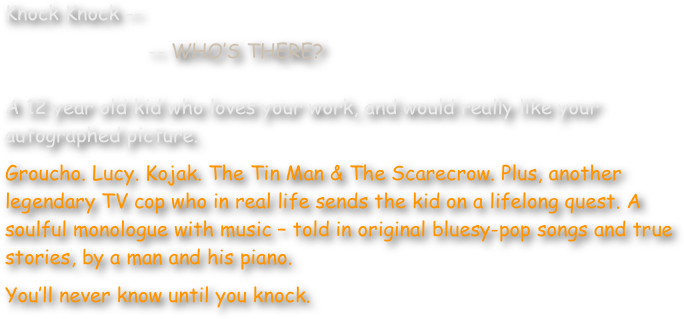 Knock Knock --
                        -- WHO’S THERE?

A 12 year old kid who loves your work, and would really like your autographed picture.
Groucho. Lucy. Kojak. The Tin Man & The Scarecrow. Plus, another legendary TV cop who in real life sends the kid on a lifelong quest. A soulful monologue with music – told in original bluesy-pop songs and true stories, by a man and his piano.
You’ll never know until you knock.